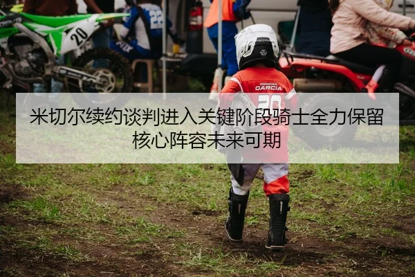 米切尔续约谈判进入关键阶段骑士全力保留核心阵容未来可期