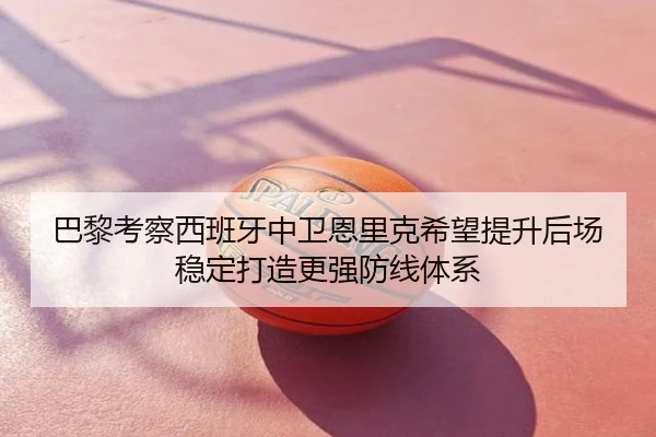 巴黎考察西班牙中卫恩里克希望提升后场稳定打造更强防线体系